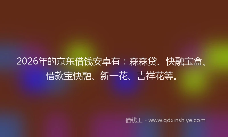 2026年的京东借钱安卓有：森森贷、快融宝盒、借款宝快融、新一花、吉祥花等。