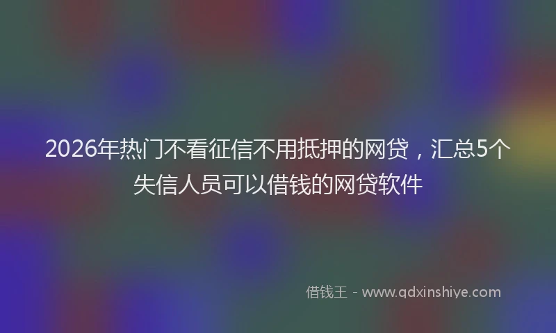 2026年热门不看征信不用抵押的网贷，汇总5个失信人员可以借钱的网贷软件