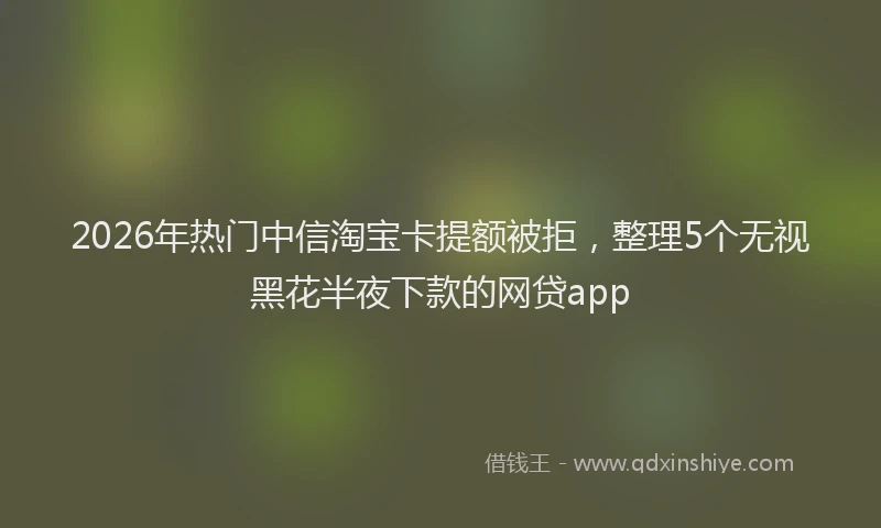 2026年热门中信淘宝卡提额被拒，整理5个无视黑花半夜下款的网贷app
