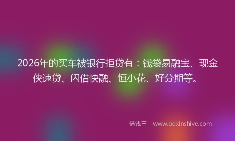 2026年的买车被银行拒贷有：钱袋易融宝、现金侠速贷、闪借快融、恒小花、好分期等。