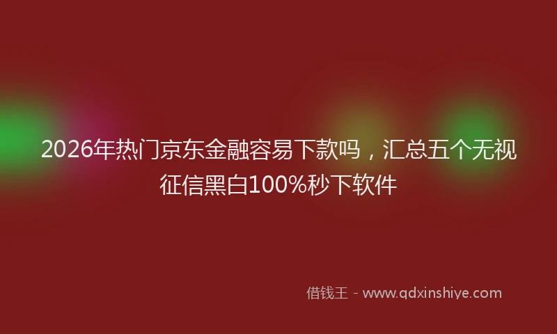 2026年热门京东金融容易下款吗，汇总五个无视征信黑白100%秒下软件