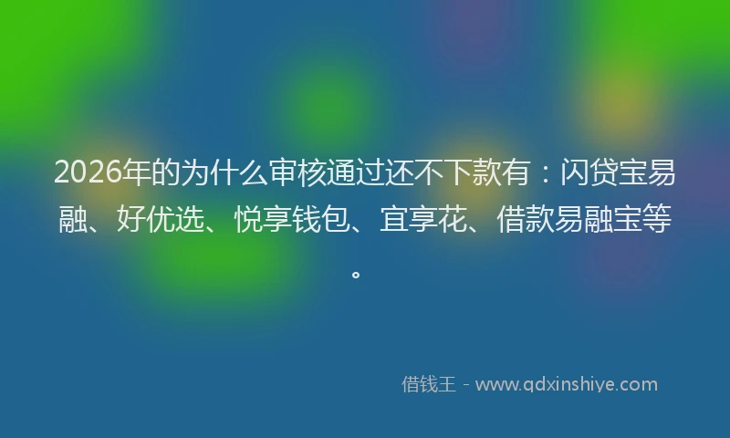2026年的为什么审核通过还不下款有：闪贷宝易融、好优选、悦享钱包、宜享花、借款易融宝等。