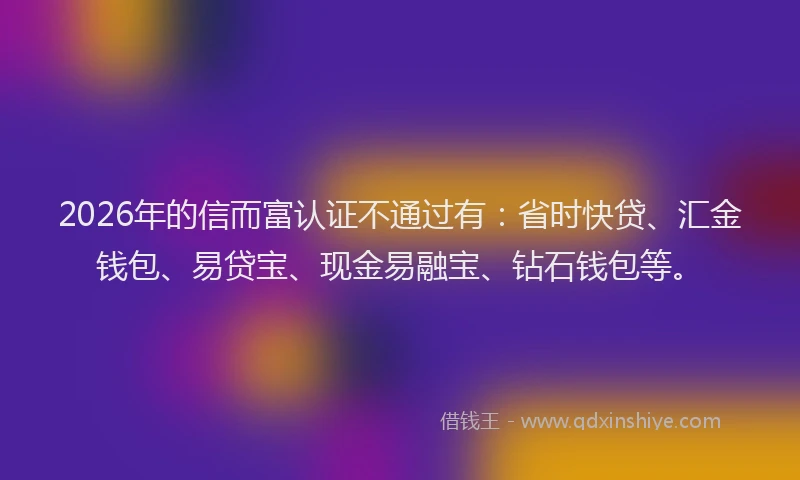 2026年的信而富认证不通过有：省时快贷、汇金钱包、易贷宝、现金易融宝、钻石钱包等。