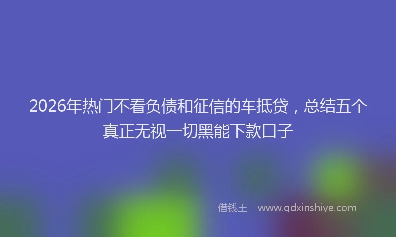 2026年热门不看负债和征信的车抵贷，总结五个真正无视一切黑能下款口子