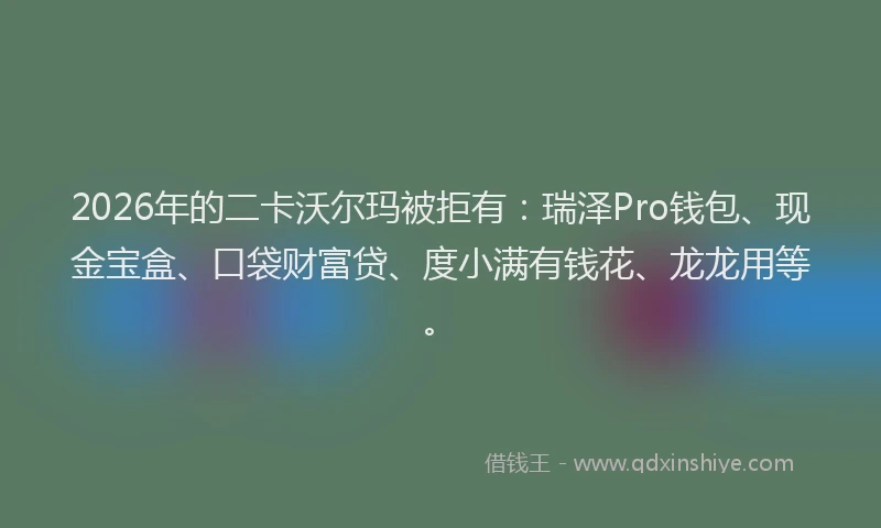 2026年的二卡沃尔玛被拒有：瑞泽Pro钱包、现金宝盒、口袋财富贷、度小满有钱花、龙龙用等。
