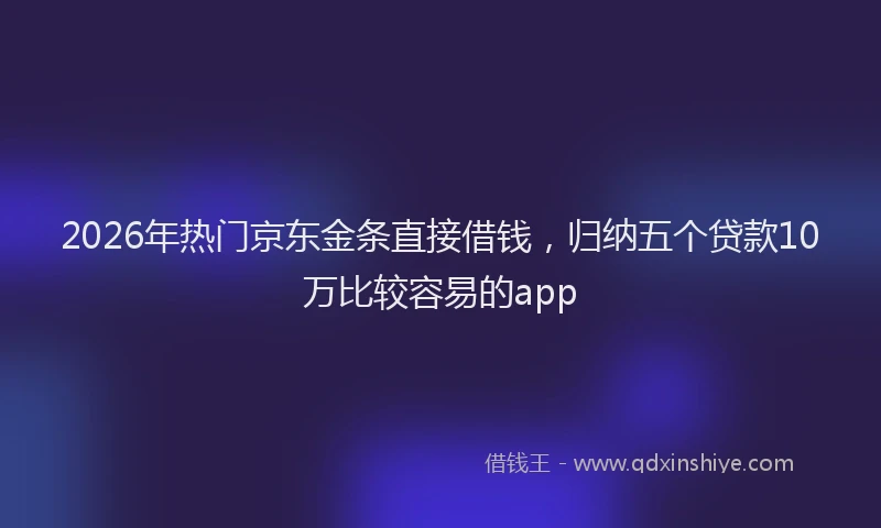 2026年热门京东金条直接借钱，归纳五个贷款10万比较容易的app