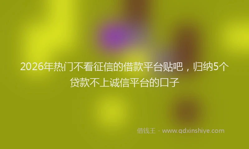 2026年热门不看征信的借款平台贴吧，归纳5个贷款不上诚信平台的口子