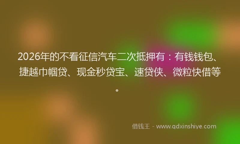 2026年的不看征信汽车二次抵押有：有钱钱包、捷越巾帼贷、现金秒贷宝、速贷侠、微粒快借等。