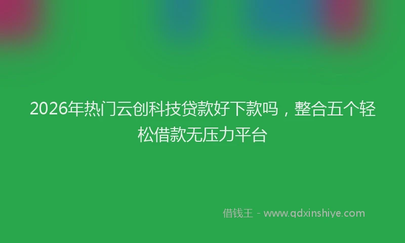 2026年热门云创科技贷款好下款吗，整合五个轻松借款无压力平台