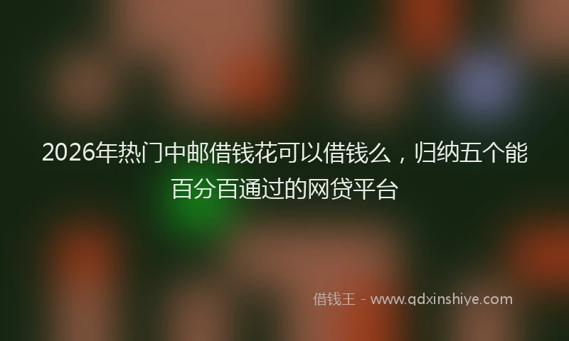 2026年热门中邮借钱花可以借钱么，归纳五个能百分百通过的网贷平台