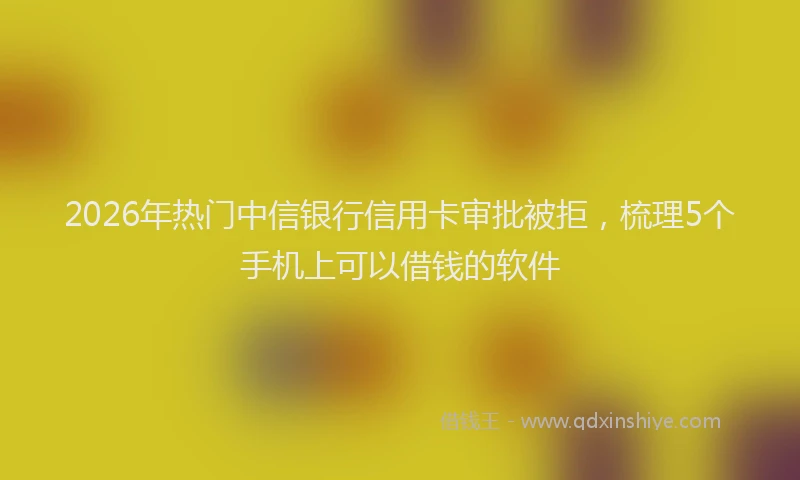 2026年热门中信银行信用卡审批被拒，梳理5个手机上可以借钱的软件