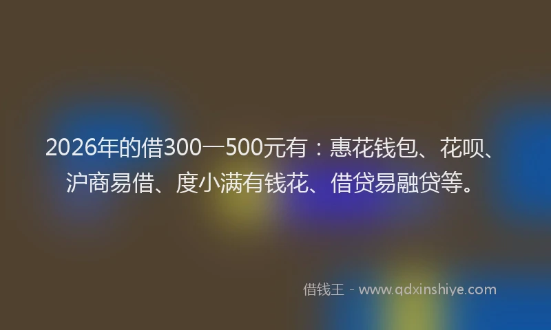 2026年的借300一500元有：惠花钱包、花呗、沪商易借、度小满有钱花、借贷易融贷等。