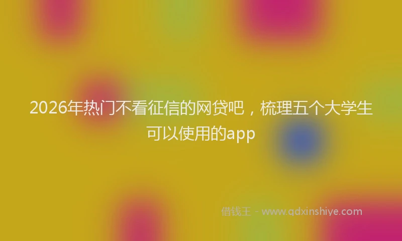 2026年热门不看征信的网贷吧，梳理五个大学生可以使用的app