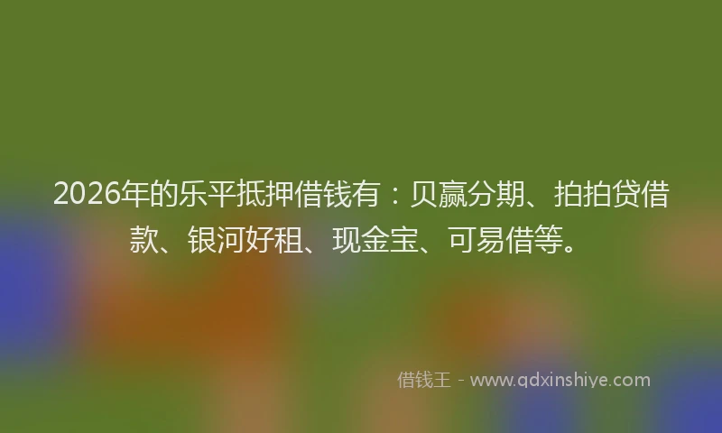 2026年的乐平抵押借钱有：贝赢分期、拍拍贷借款、银河好租、现金宝、可易借等。