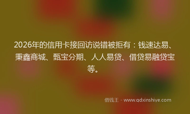 2026年的信用卡接回访说错被拒有：钱速达易、秉鑫商城、甄宝分期、人人易贷、借贷易融贷宝等。