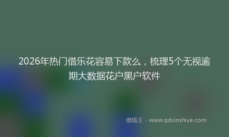 2026年热门借乐花容易下款么，梳理5个无视逾期大数据花户黑户软件