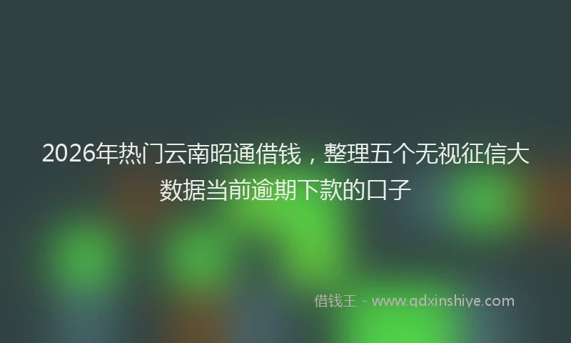 2026年热门云南昭通借钱，整理五个无视征信大数据当前逾期下款的口子