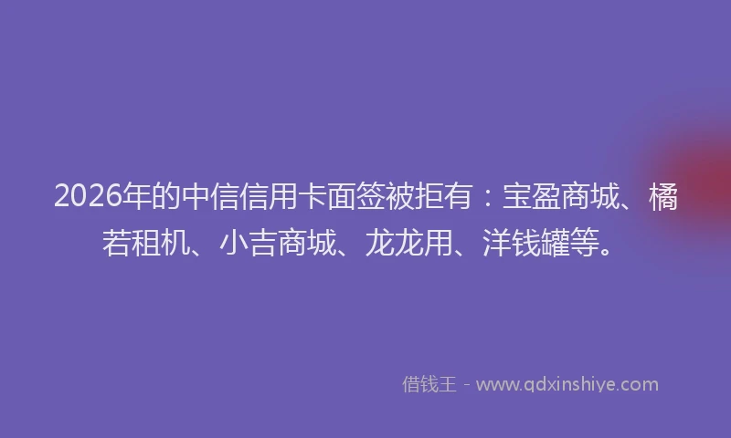 2026年的中信信用卡面签被拒有：宝盈商城、橘若租机、小吉商城、龙龙用、洋钱罐等。