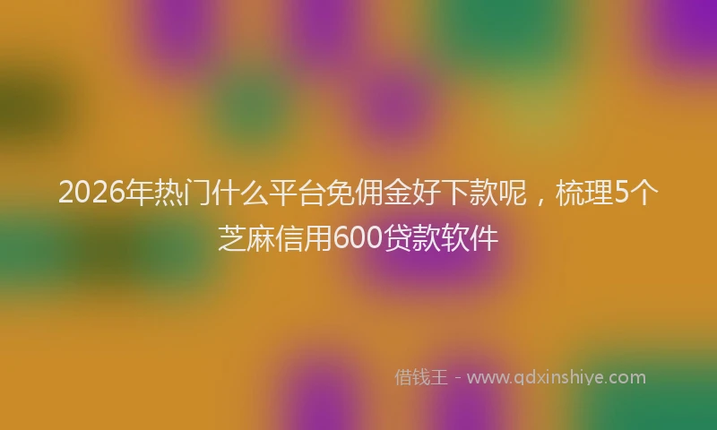 2026年热门什么平台免佣金好下款呢，梳理5个芝麻信用600贷款软件