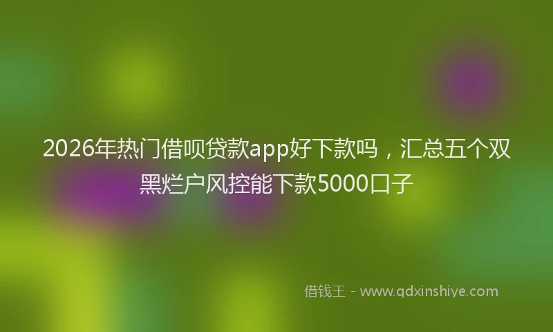 2026年热门借呗贷款app好下款吗，汇总五个双黑烂户风控能下款5000口子