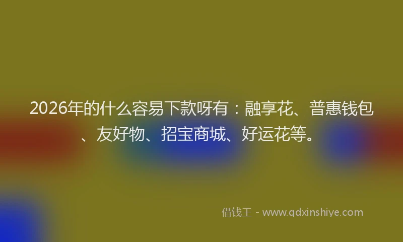 2026年的什么容易下款呀有：融享花、普惠钱包、友好物、招宝商城、好运花等。