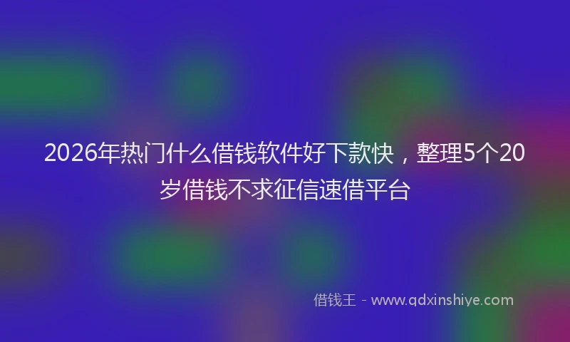 2026年热门什么借钱软件好下款快，整理5个20岁借钱不求征信速借平台