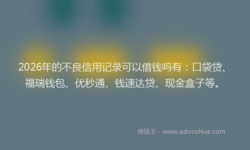 2026年的不良信用记录可以借钱吗有：口袋贷、福瑞钱包、优秒通、钱速达贷、现金盒子等。
