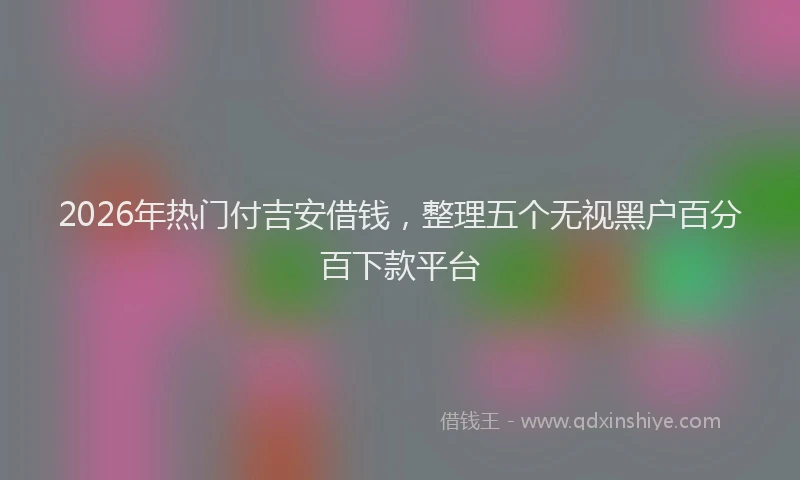 2026年热门付吉安借钱，整理五个无视黑户百分百下款平台