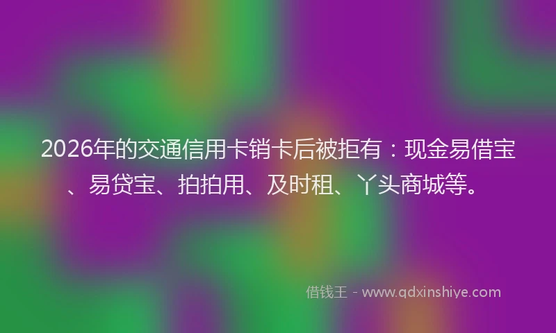 2026年的交通信用卡销卡后被拒有：现金易借宝、易贷宝、拍拍用、及时租、丫头商城等。