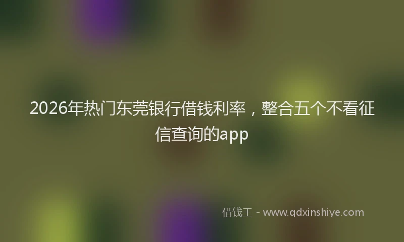 2026年热门东莞银行借钱利率，整合五个不看征信查询的app