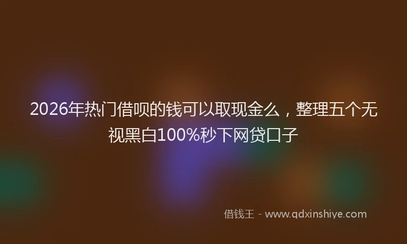 2026年热门借呗的钱可以取现金么，整理五个无视黑白100%秒下网贷口子