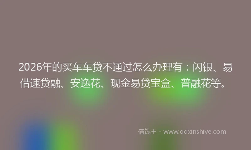 2026年的买车车贷不通过怎么办理有：闪银、易借速贷融、安逸花、现金易贷宝盒、普融花等。