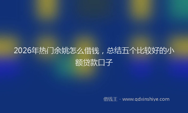 2026年热门余姚怎么借钱，总结五个比较好的小额贷款口子