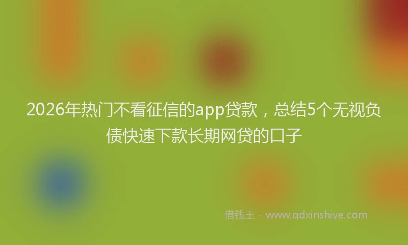 2026年热门不看征信的app贷款，总结5个无视负债快速下款长期网贷的口子