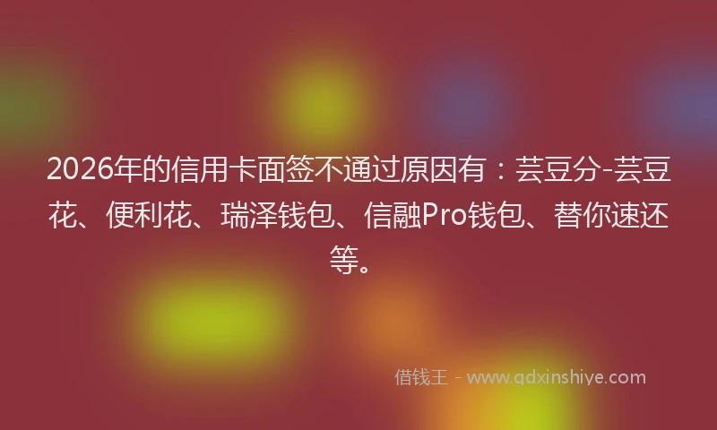 2026年的信用卡面签不通过原因有：芸豆分-芸豆花、便利花、瑞泽钱包、信融Pro钱包、替你速还等。