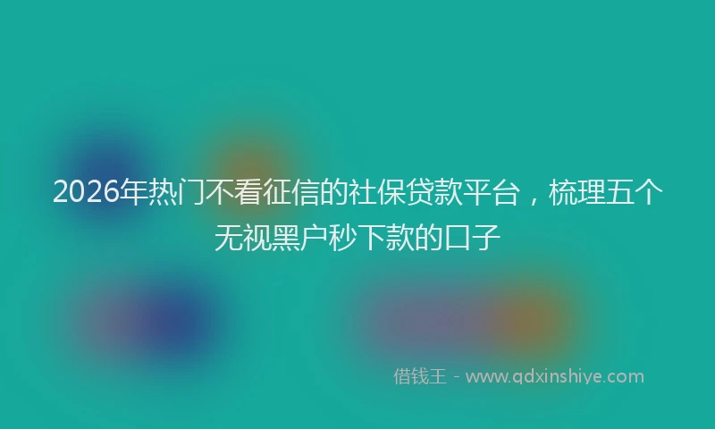 2026年热门不看征信的社保贷款平台，梳理五个无视黑户秒下款的口子