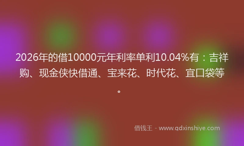 2026年的借10000元年利率单利10.04%有：吉祥购、现金侠快借通、宝来花、时代花、宜口袋等。
