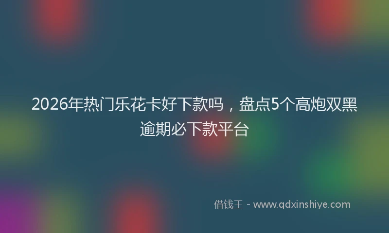 2026年热门乐花卡好下款吗，盘点5个高炮双黑逾期必下款平台