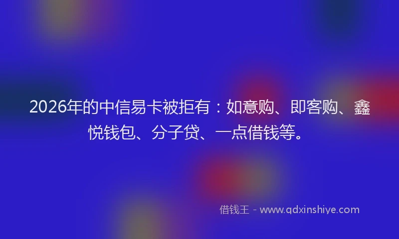 2026年的中信易卡被拒有：如意购、即客购、鑫悦钱包、分子贷、一点借钱等。