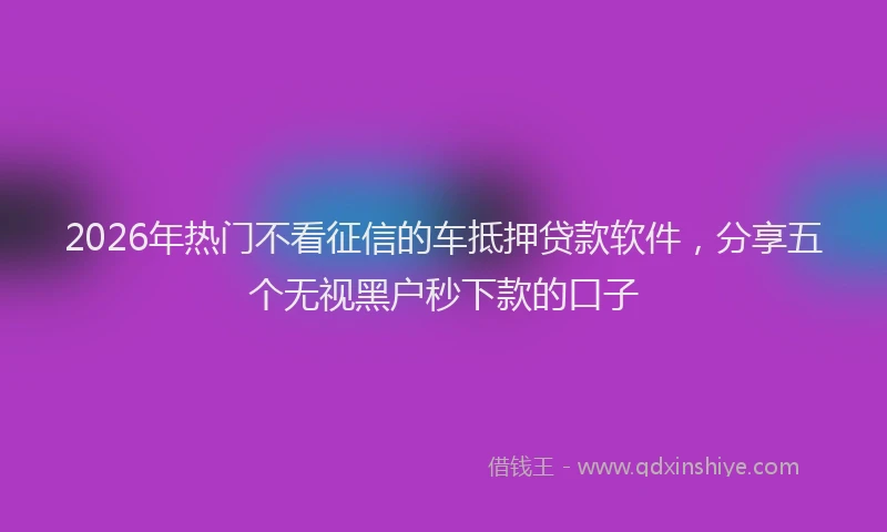 2026年热门不看征信的车抵押贷款软件，分享五个无视黑户秒下款的口子