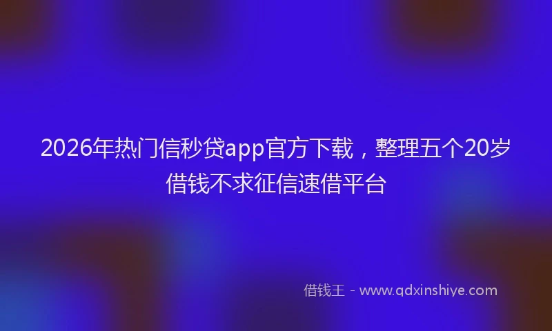 2026年热门信秒贷app官方下载，整理五个20岁借钱不求征信速借平台