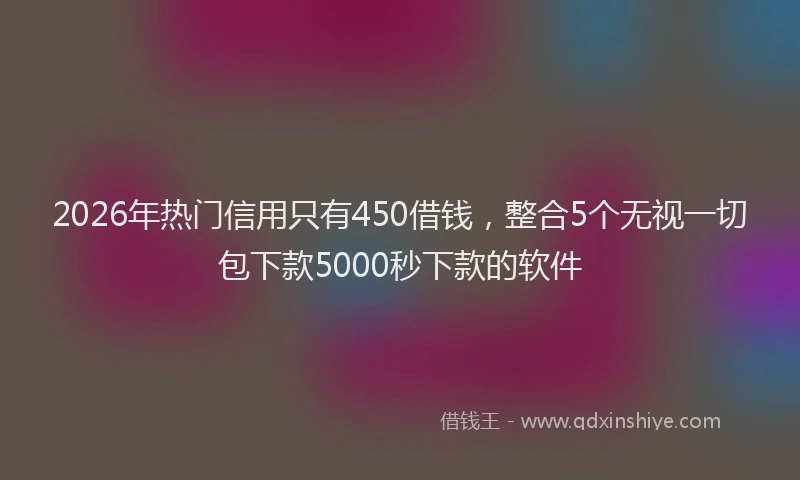 2026年热门信用只有450借钱，整合5个无视一切包下款5000秒下款的软件