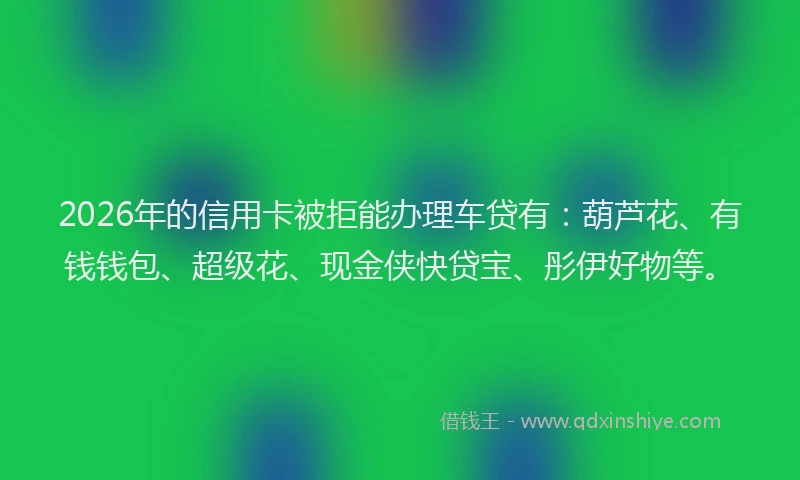 2026年的信用卡被拒能办理车贷有：葫芦花、有钱钱包、超级花、现金侠快贷宝、彤伊好物等。