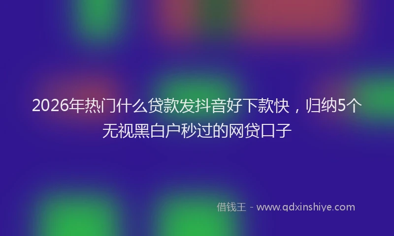 2026年热门什么贷款发抖音好下款快，归纳5个无视黑白户秒过的网贷口子