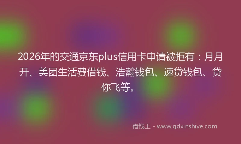 2026年的交通京东plus信用卡申请被拒有：月月开、美团生活费借钱、浩瀚钱包、速贷钱包、贷你飞等。