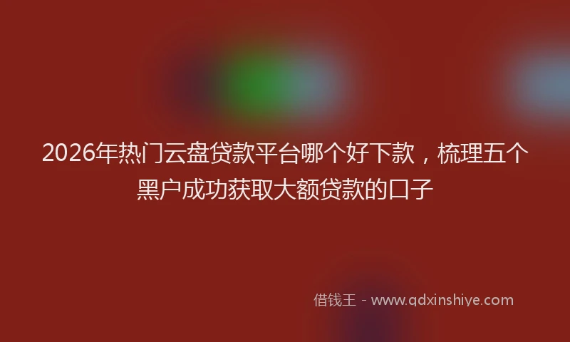 2026年热门云盘贷款平台哪个好下款，梳理五个黑户成功获取大额贷款的口子