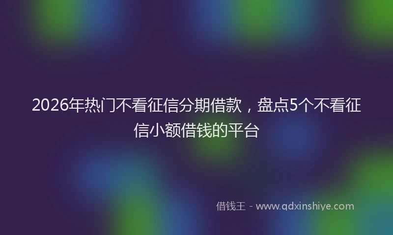 2026年热门不看征信分期借款，盘点5个不看征信小额借钱的平台