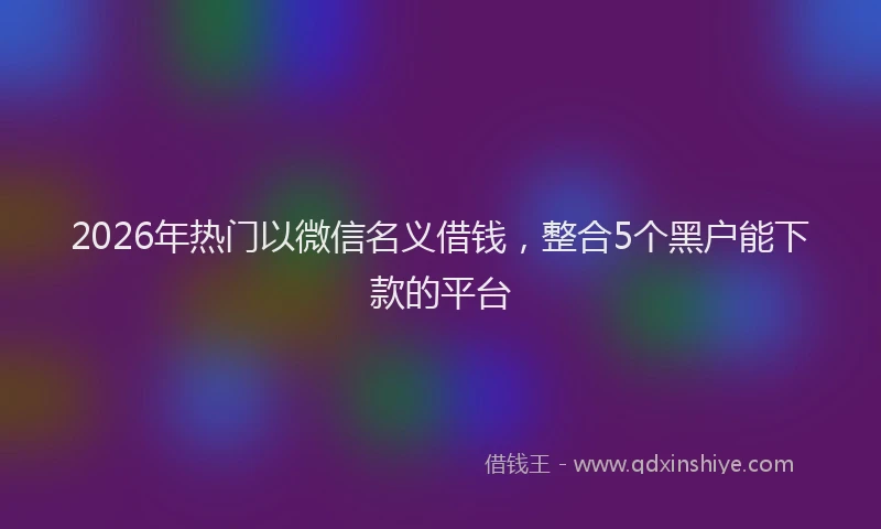 2026年热门以微信名义借钱，整合5个黑户能下款的平台