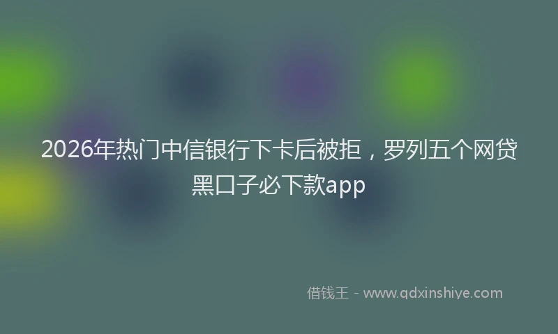 2026年热门中信银行下卡后被拒，罗列五个网贷黑口子必下款app