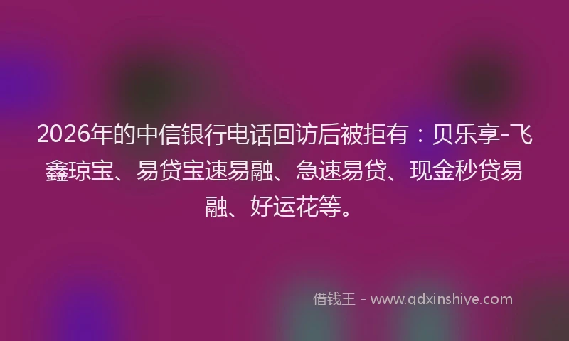 2026年的中信银行电话回访后被拒有：贝乐享-飞鑫琼宝、易贷宝速易融、急速易贷、现金秒贷易融、好运花等。